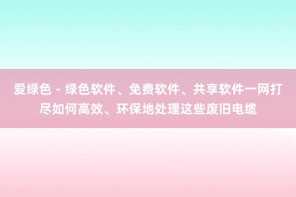 爱绿色 - 绿色软件、免费软件、共享软件一网打尽如何高效、环保地处理这些废旧电缆