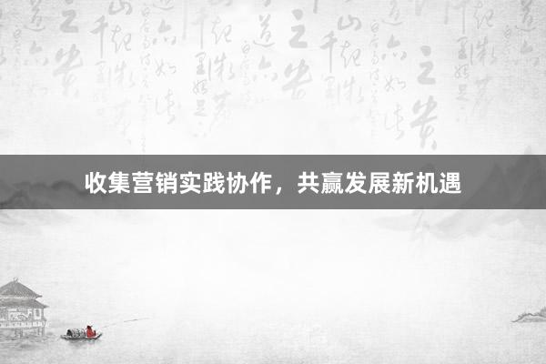 收集营销实践协作，共赢发展新机遇